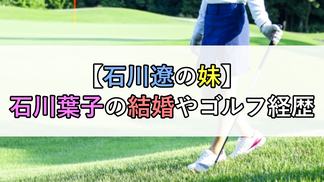 【石川遼の妹】石川葉子の結婚やゴルフ経歴などプロフィールまとめ